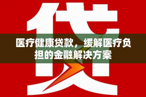 小港医疗健康贷款，缓解医疗负担的金融解决方案